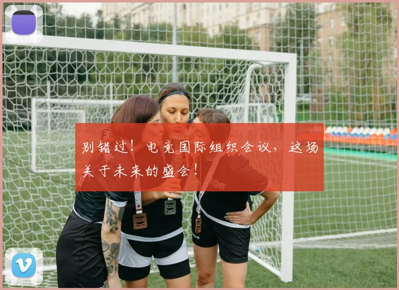 别错过！电竞国际组织会议，这场关于未来的盛会！