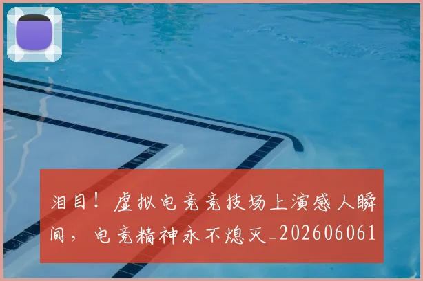 泪目!虚拟电竞竞技场上演感人瞬间,电竞精神永不熄灭_20260606145912