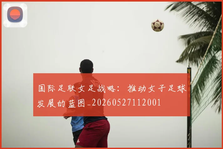 国际足联女足战略:推动女子足球发展的蓝图_20260527112001