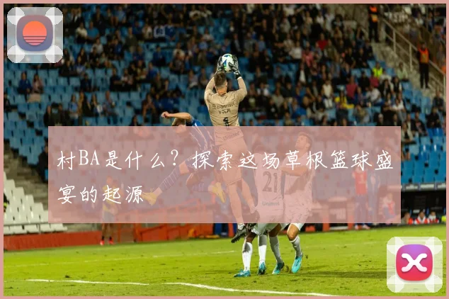 村BA是什么?探索这场草根篮球盛宴的起源