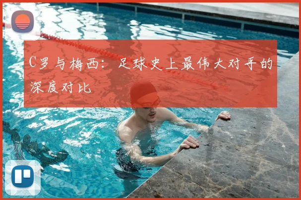 C罗与梅西:足球史上最伟大对手的深度对比