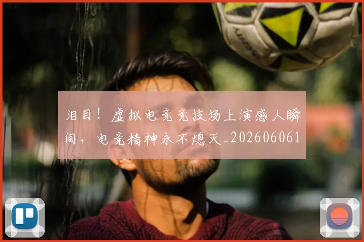 泪目!虚拟电竞竞技场上演感人瞬间,电竞精神永不熄灭_20260606145912