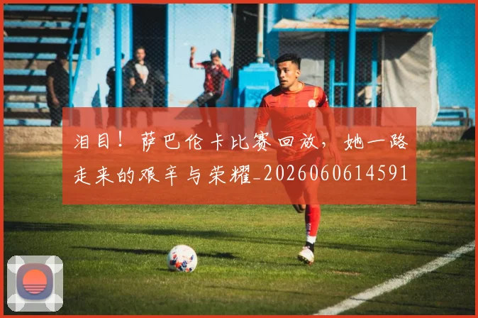 泪目!萨巴伦卡比赛回放,她一路走来的艰辛与荣耀_20260606145912