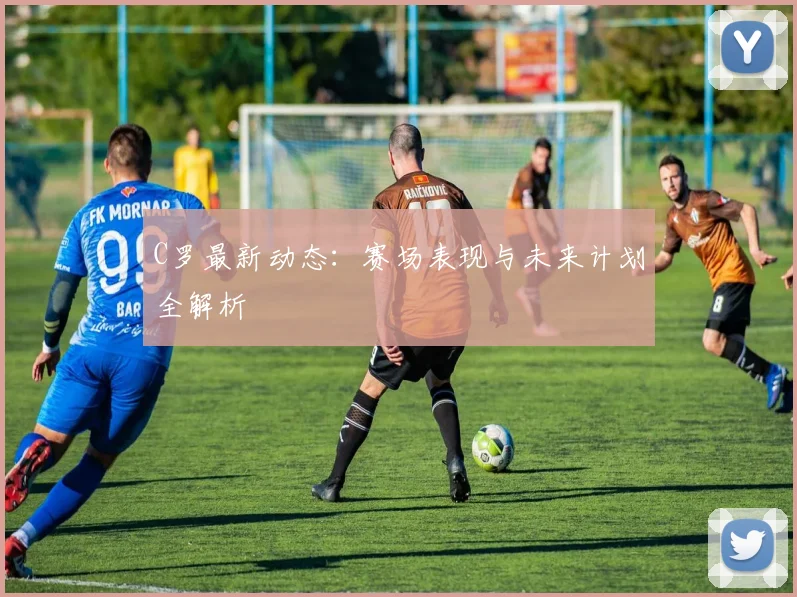 C罗最新动态:赛场表现与未来计划全解析