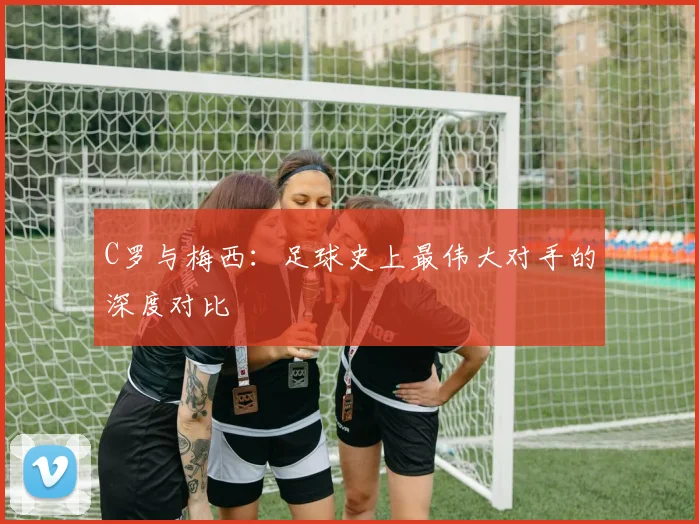 C罗与梅西：足球史上最伟大对手的深度对比