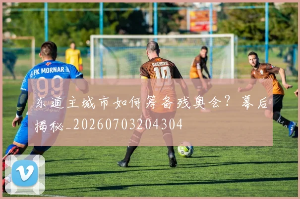 东道主城市如何筹备残奥会?幕后揭秘_20260703204304
