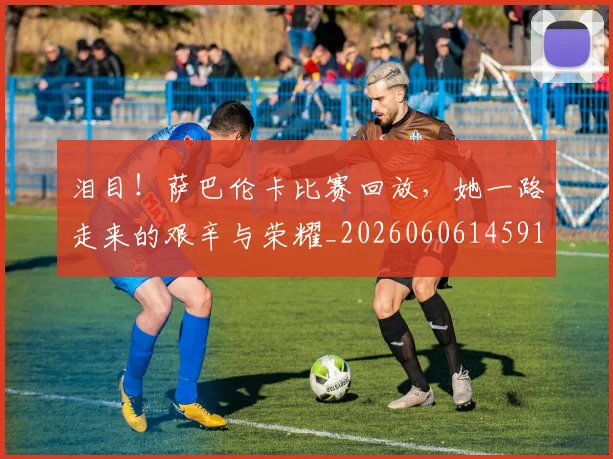泪目!萨巴伦卡比赛回放,她一路走来的艰辛与荣耀_20260606145912