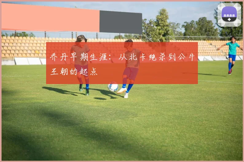 乔丹早期生涯：从北卡绝杀到公牛王朝的起点